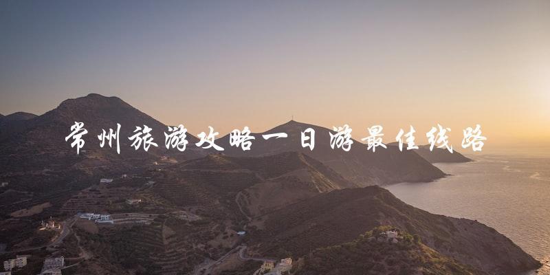 常州旅游攻略：一日游最佳线路大揭秘！