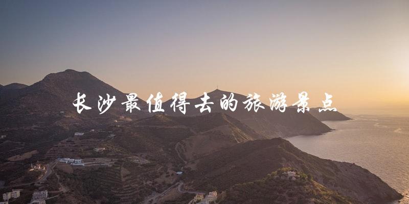 长沙旅游必去：最值得一游的景点推荐
