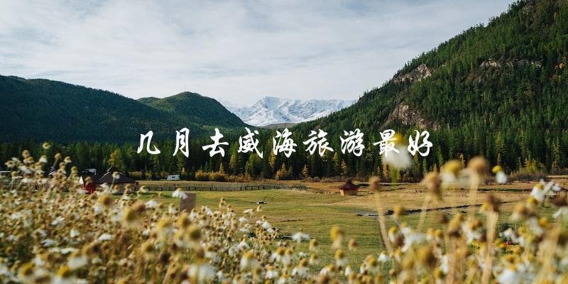 最佳旅游季节：威海哪个月份最适宜游玩？
