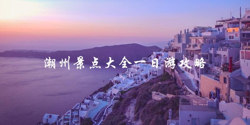 潮州一日游攻略：完整景点大全！