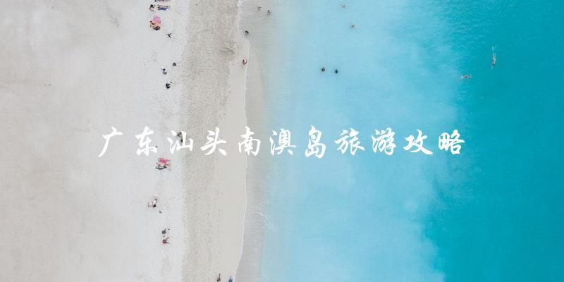 广东汕头南澳岛旅游攻略：必看指南！
