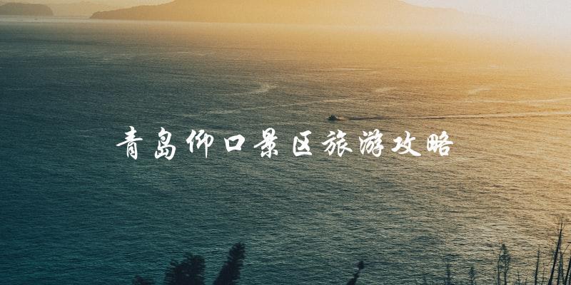 青岛仰口景区旅游攻略：让你玩转这个美丽的旅游胜地