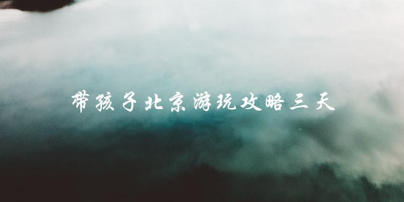 带孩子玩转北京三天攻略：不容错过的景点和活动