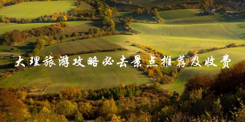 大理旅游攻略：必去景点推荐及收费一览