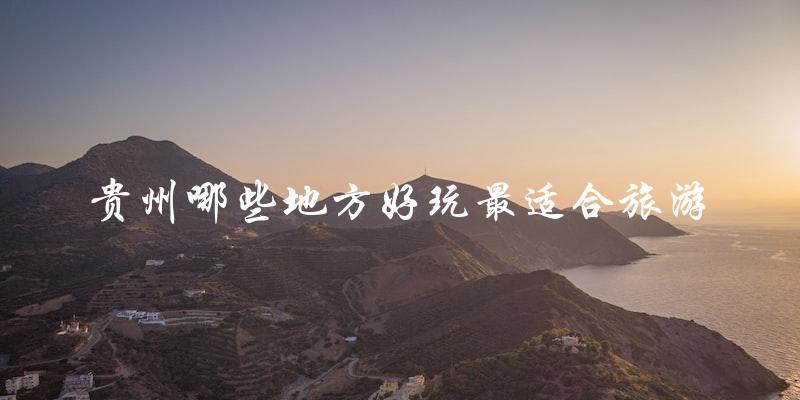 贵州旅游必去：哪些地方最值得一游？