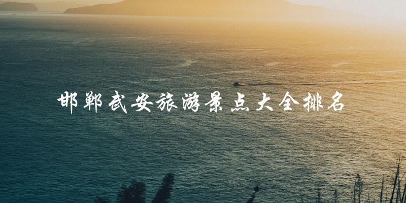 邯郸武安旅游景点大全排名揭晓：你不能错过的景点！