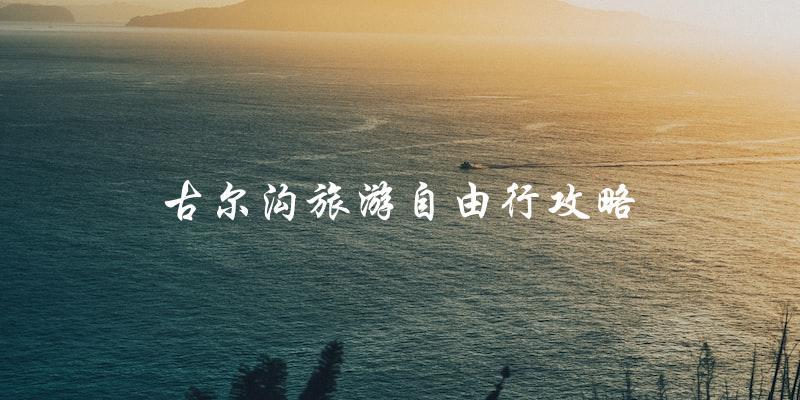 古尔沟旅游自由行攻略：自由自在地探索美丽风光！