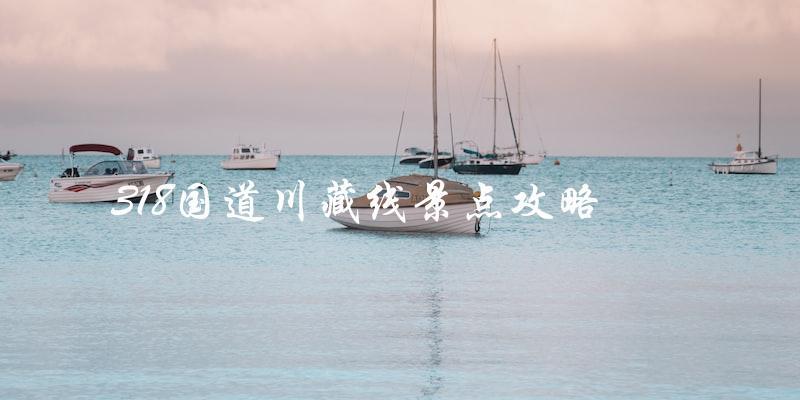 318国道川藏线景点攻略：探索中国西南最美的风景！