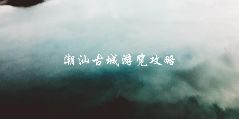 潮汕古城游览攻略：一份让你玩转古城的指南