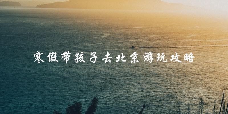 带孩子游北京：寒假攻略指南