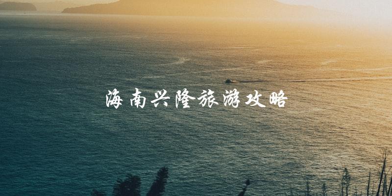 海南兴隆旅游攻略：不容错过的旅游胜地！