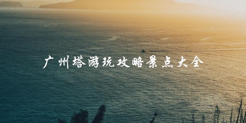 广州塔游玩攻略：景点大全，一网打尽！