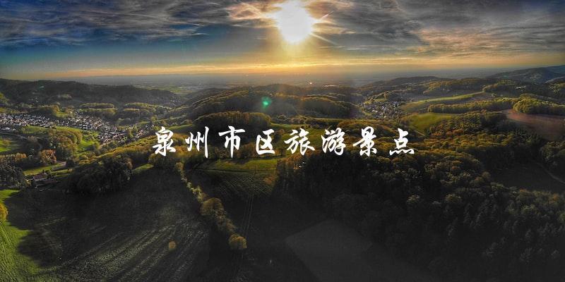 泉州市区旅游景点一览：不容错过的必游之处！