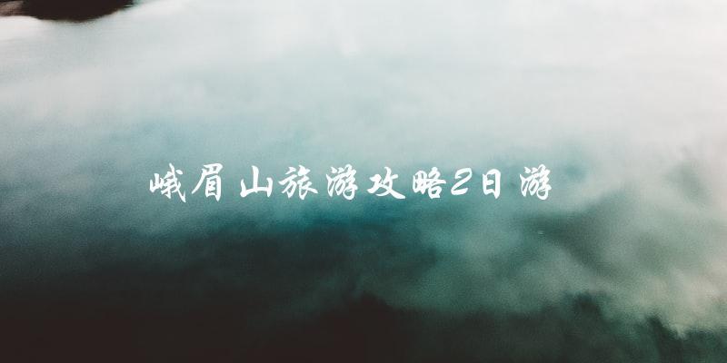 峨眉山旅游攻略：2日游完美指南！