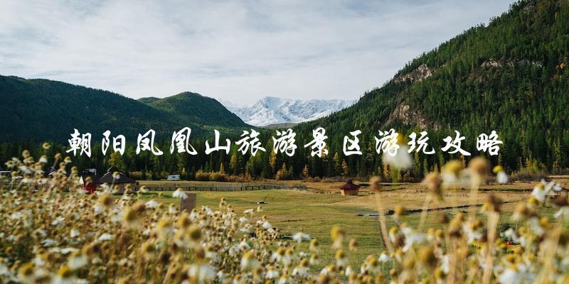 朝阳凤凰山旅游攻略：必看景点、游玩小贴士！