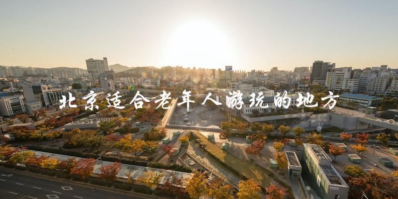 北京老年人游玩推荐：这些地方最适合！