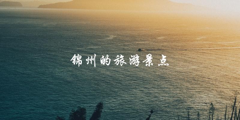锦州旅游景点一览：让你畅游历史文化之城