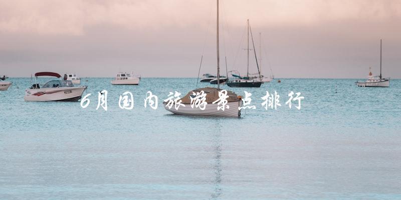 6月国内旅游景点排行：哪些地方最值得一去？