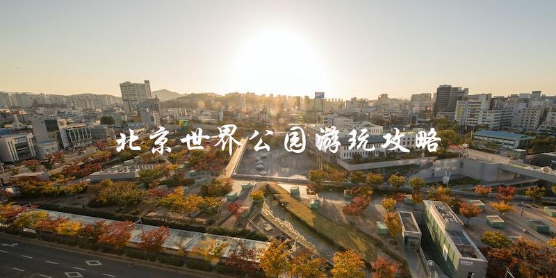 北京世界公园游玩攻略：不容错过的景点和玩乐项目
