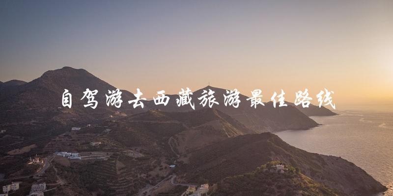 自驾游西藏：最佳旅游路线大揭秘！